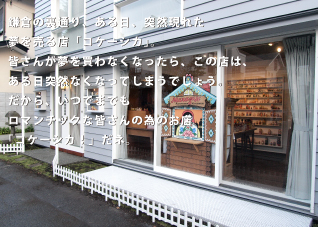 鎌倉の裏通り、ある日、突然現れた。夢を売る店「コケーシカ」。皆さんが夢を買わなくなったら、この店は、ある日突然なくなってしまうでしょう。だから、いつまでもロマンチックな皆さんの為のお店「コケーシカ！」だネ。